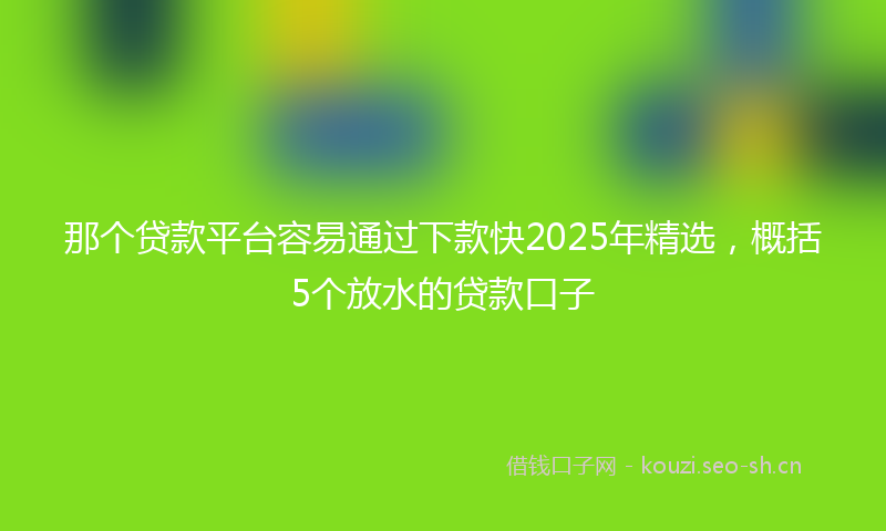 那个贷款平台容易通过下款快2025年精选，概括5个放水的贷款口子