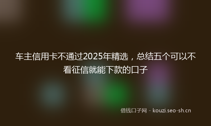 车主信用卡不通过2025年精选，总结五个可以不看征信就能下款的口子
