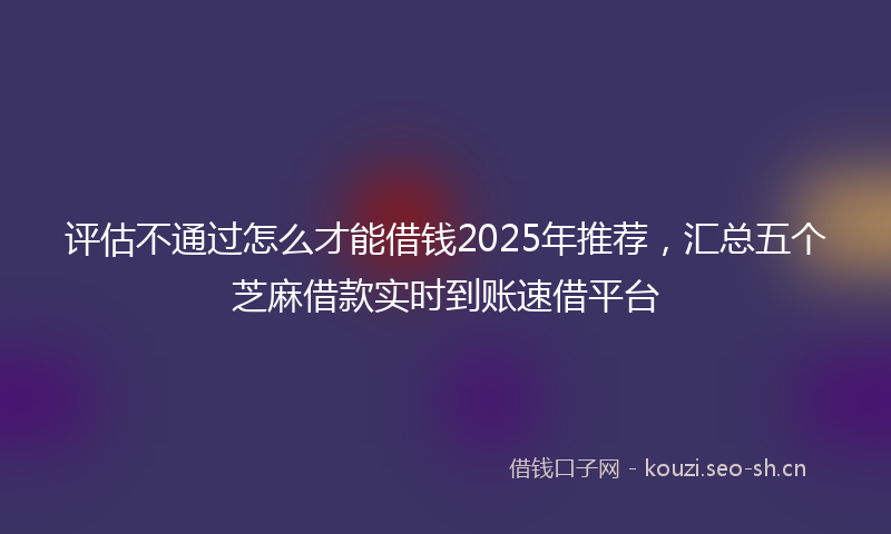 评估不通过怎么才能借钱2025年推荐，汇总五个芝麻借款实时到账速借平台