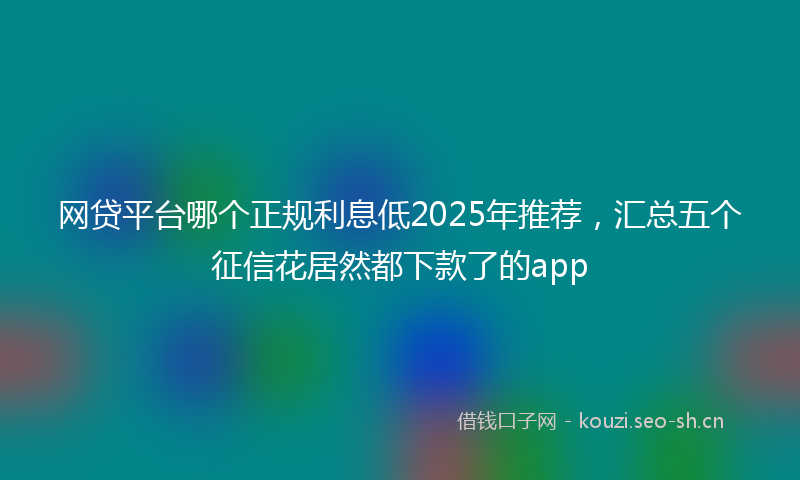 网贷平台哪个正规利息低2025年推荐，汇总五个征信花居然都下款了的app