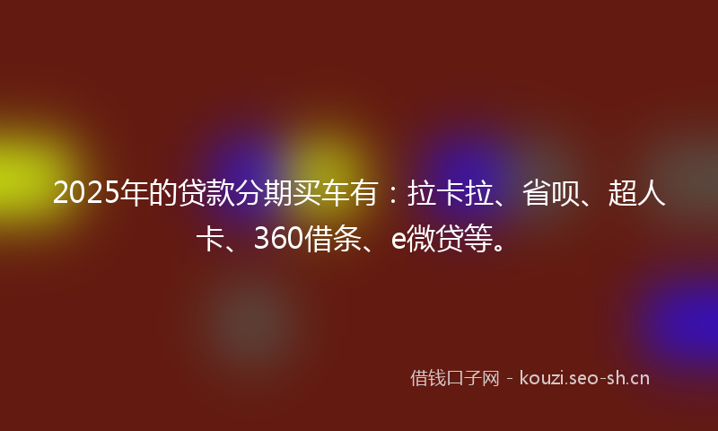 2025年的贷款分期买车有：拉卡拉、省呗、超人卡、360借条、e微贷等。
