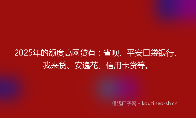 2025年的额度高网贷有：省呗、平安口袋银行、我来贷、安逸花、信用卡贷等。