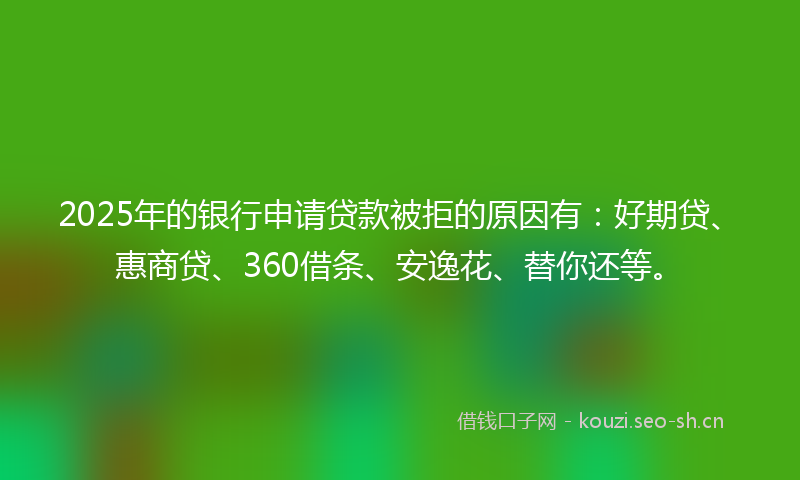 2025年的银行申请贷款被拒的原因有：好期贷、惠商贷、360借条、安逸花、替你还等。