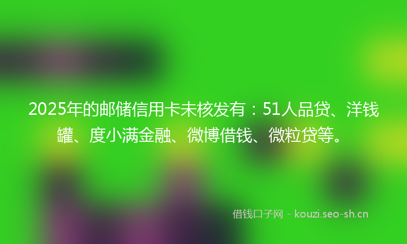 2025年的邮储信用卡未核发有：51人品贷、洋钱罐、度小满金融、微博借钱、微粒贷等。