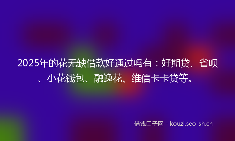 2025年的花无缺借款好通过吗有：好期贷、省呗、小花钱包、融逸花、维信卡卡贷等。