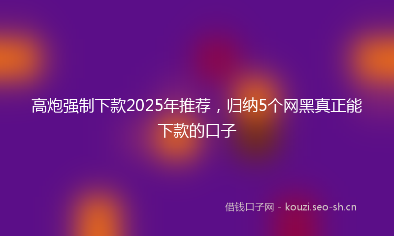 高炮强制下款2025年推荐，归纳5个网黑真正能下款的口子