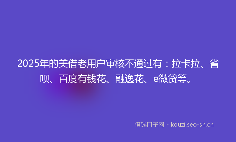 2025年的美借老用户审核不通过有：拉卡拉、省呗、百度有钱花、融逸花、e微贷等。