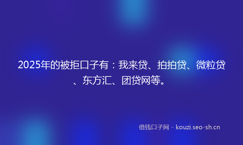 2025年的被拒口子有：我来贷、拍拍贷、微粒贷、东方汇、团贷网等。