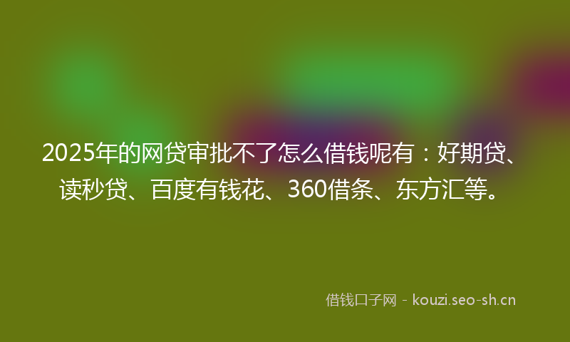 2025年的网贷审批不了怎么借钱呢有：好期贷、读秒贷、百度有钱花、360借条、东方汇等。