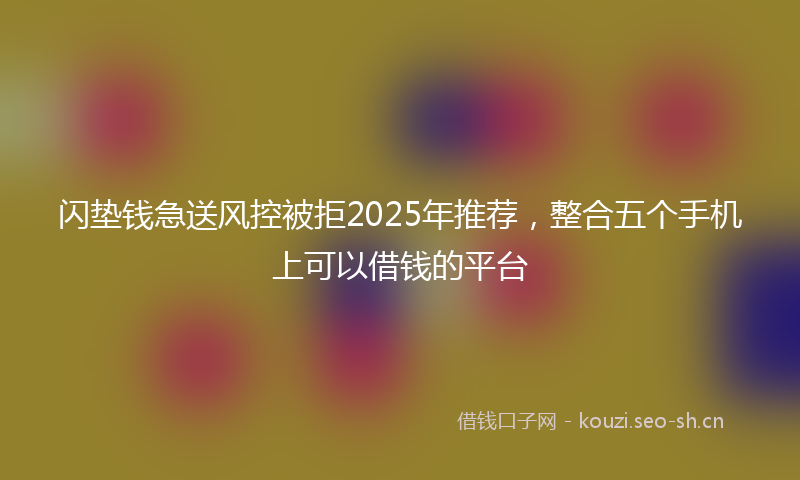 闪垫钱急送风控被拒2025年推荐，整合五个手机上可以借钱的平台