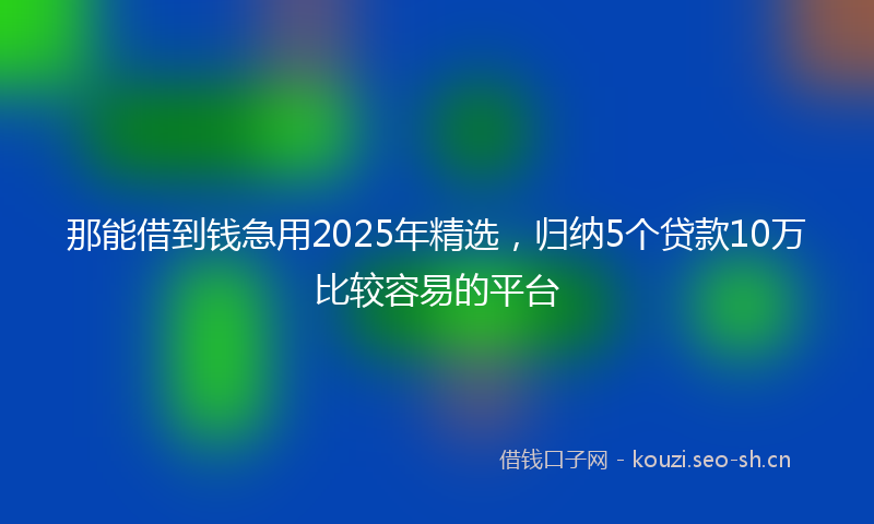 那能借到钱急用2025年精选，归纳5个贷款10万比较容易的平台