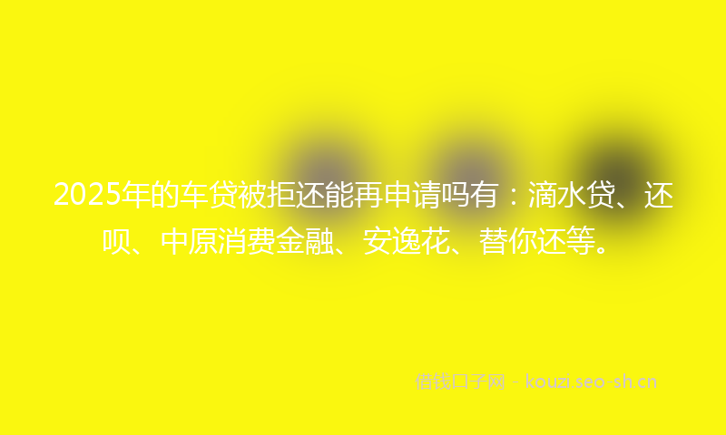 2025年的车贷被拒还能再申请吗有：滴水贷、还呗、中原消费金融、安逸花、替你还等。