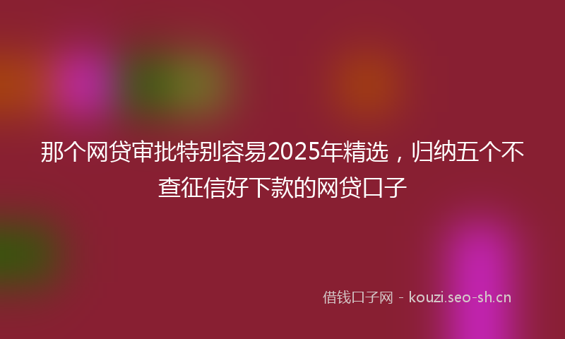 那个网贷审批特别容易2025年精选，归纳五个不查征信好下款的网贷口子