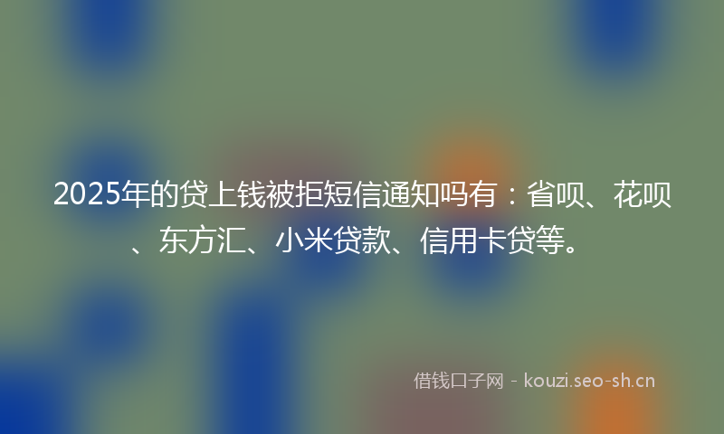 2025年的贷上钱被拒短信通知吗有：省呗、花呗、东方汇、小米贷款、信用卡贷等。