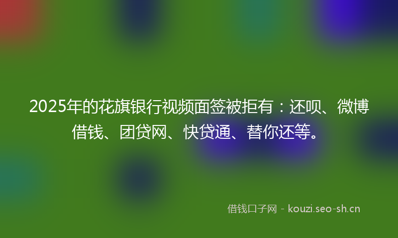 2025年的花旗银行视频面签被拒有：还呗、微博借钱、团贷网、快贷通、替你还等。