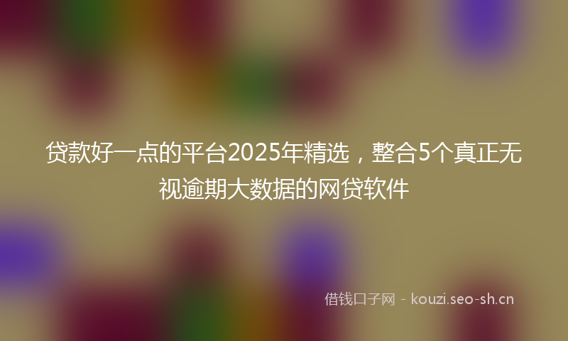 贷款好一点的平台2025年精选，整合5个真正无视逾期大数据的网贷软件