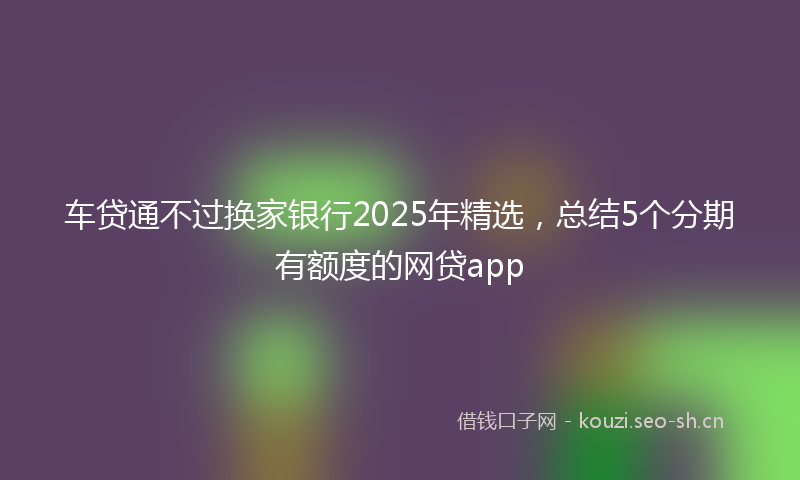 车贷通不过换家银行2025年精选，总结5个分期有额度的网贷app