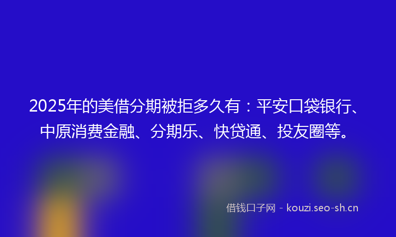 2025年的美借分期被拒多久有：平安口袋银行、中原消费金融、分期乐、快贷通、投友圈等。
