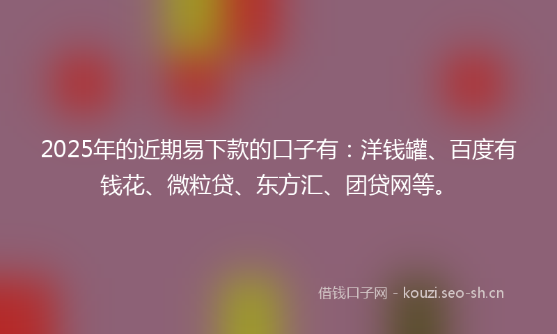 2025年的近期易下款的口子有：洋钱罐、百度有钱花、微粒贷、东方汇、团贷网等。