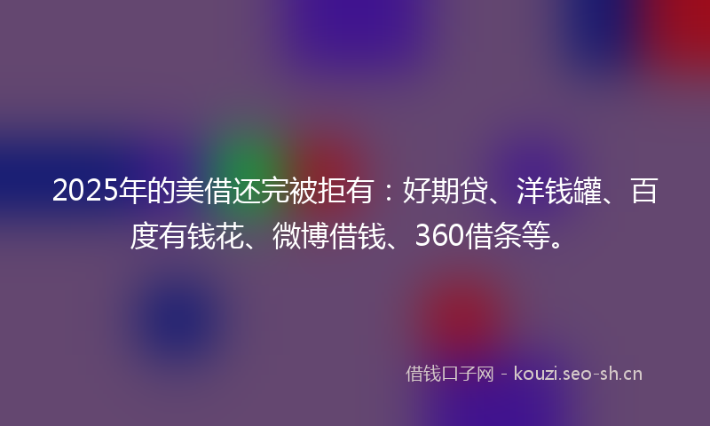 2025年的美借还完被拒有：好期贷、洋钱罐、百度有钱花、微博借钱、360借条等。