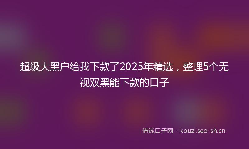 超级大黑户给我下款了2025年精选，整理5个无视双黑能下款的口子