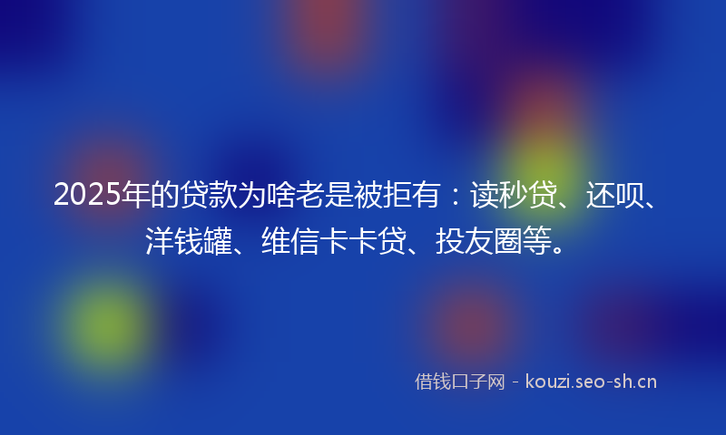 2025年的贷款为啥老是被拒有：读秒贷、还呗、洋钱罐、维信卡卡贷、投友圈等。