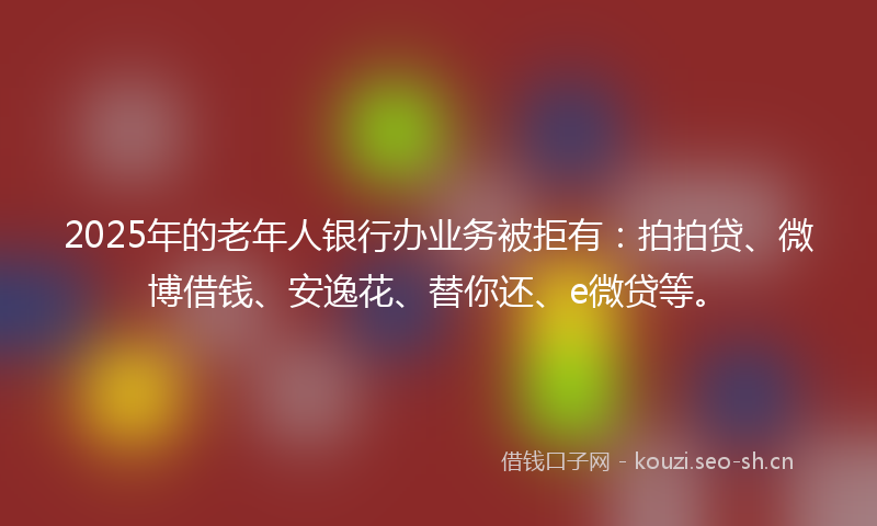 2025年的老年人银行办业务被拒有：拍拍贷、微博借钱、安逸花、替你还、e微贷等。