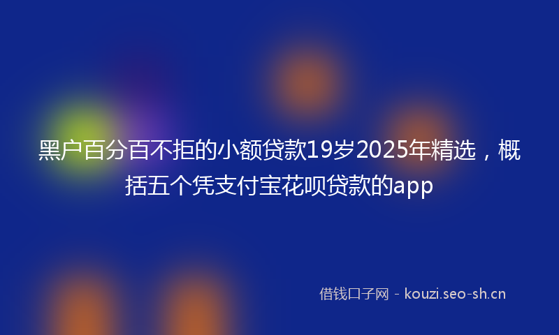 黑户百分百不拒的小额贷款19岁2025年精选，概括五个凭支付宝花呗贷款的app