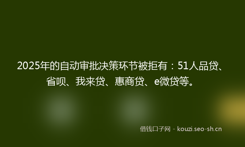 2025年的自动审批决策环节被拒有：51人品贷、省呗、我来贷、惠商贷、e微贷等。