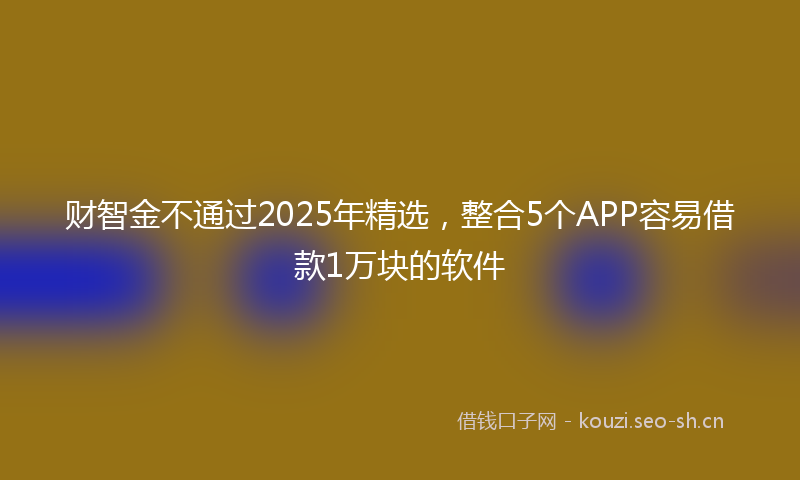 财智金不通过2025年精选，整合5个APP容易借款1万块的软件