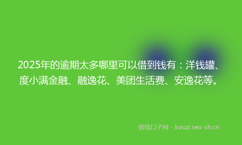 2025年的逾期太多哪里可以借到钱有：洋钱罐、度小满金融、融逸花、美团生活费、安逸花等。