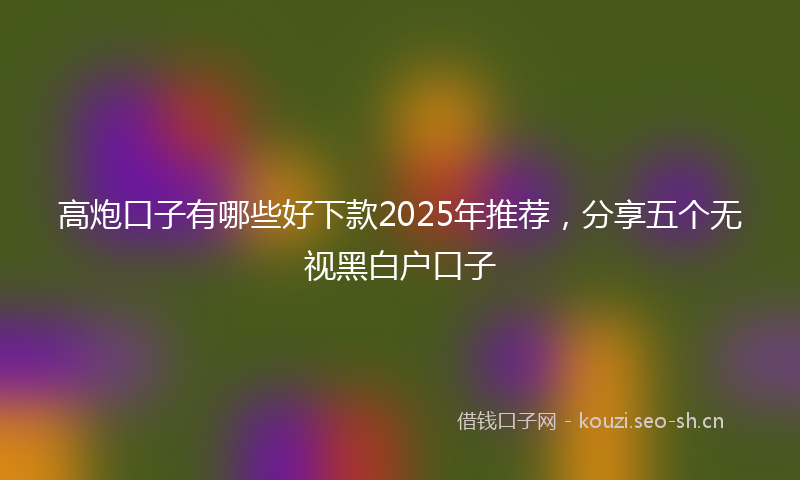 高炮口子有哪些好下款2025年推荐，分享五个无视黑白户口子