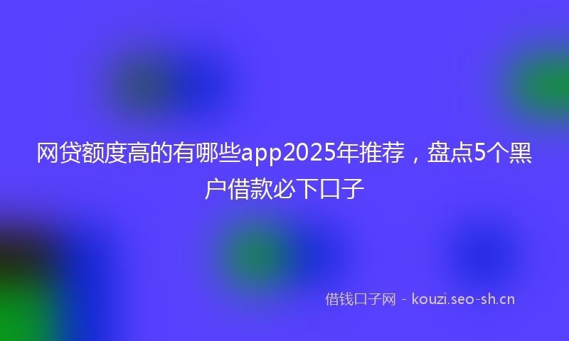 网贷额度高的有哪些app2025年推荐，盘点5个黑户借款必下口子