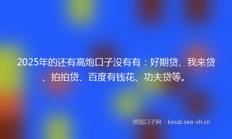 2025年的还有高炮口子没有有：好期贷、我来贷、拍拍贷、百度有钱花、功夫贷等。