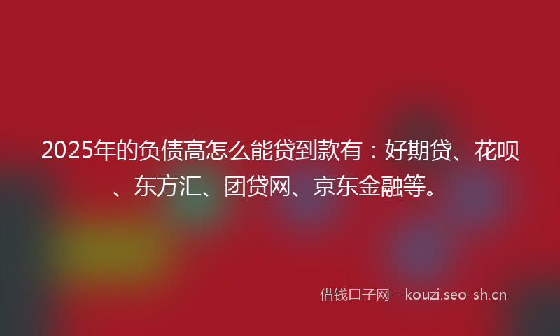 2025年的负债高怎么能贷到款有：好期贷、花呗、东方汇、团贷网、京东金融等。