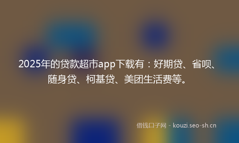2025年的贷款超市app下载有：好期贷、省呗、随身贷、柯基贷、美团生活费等。