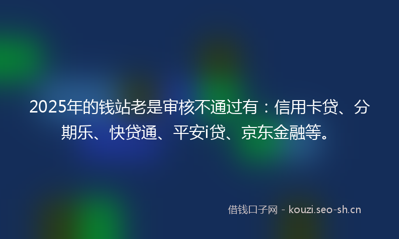 2025年的钱站老是审核不通过有：信用卡贷、分期乐、快贷通、平安i贷、京东金融等。