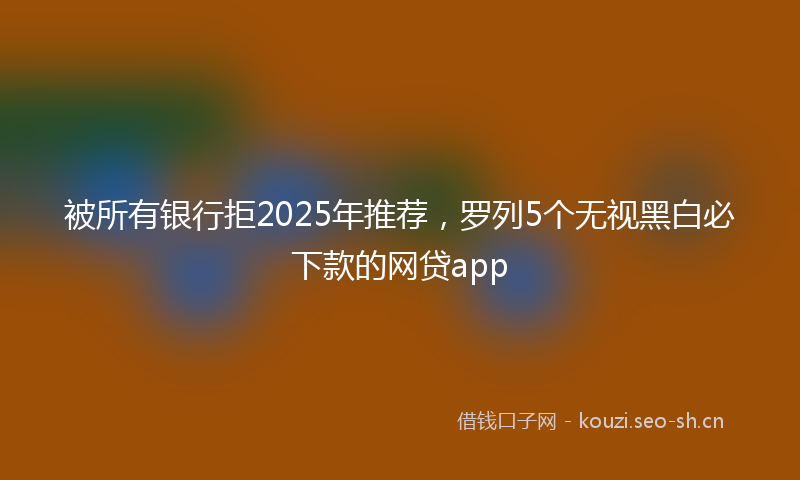 被所有银行拒2025年推荐，罗列5个无视黑白必下款的网贷app