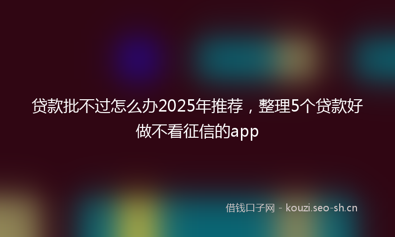 贷款批不过怎么办2025年推荐，整理5个贷款好做不看征信的app
