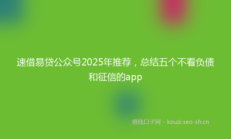 速借易贷公众号2025年推荐，总结五个不看负债和征信的app