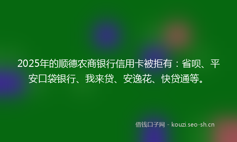 2025年的顺德农商银行信用卡被拒有：省呗、平安口袋银行、我来贷、安逸花、快贷通等。