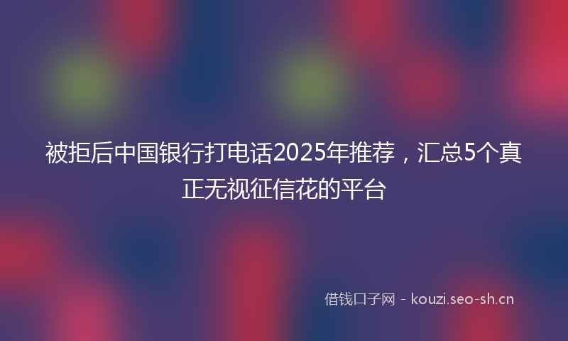 被拒后中国银行打电话2025年推荐，汇总5个真正无视征信花的平台