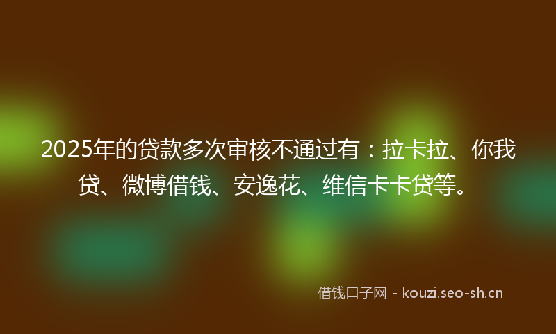 2025年的贷款多次审核不通过有：拉卡拉、你我贷、微博借钱、安逸花、维信卡卡贷等。