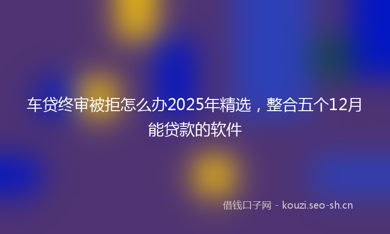 车贷终审被拒怎么办2025年精选，整合五个12月能贷款的软件