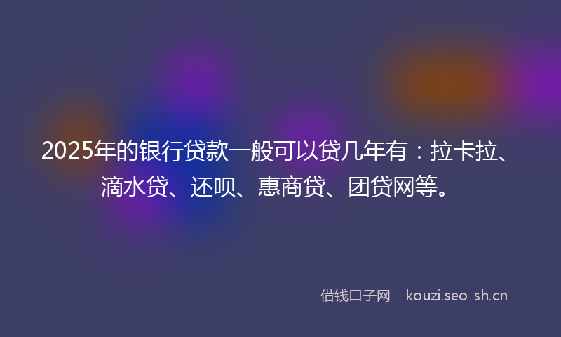 2025年的银行贷款一般可以贷几年有：拉卡拉、滴水贷、还呗、惠商贷、团贷网等。