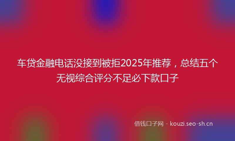 车贷金融电话没接到被拒2025年推荐，总结五个无视综合评分不足必下款口子