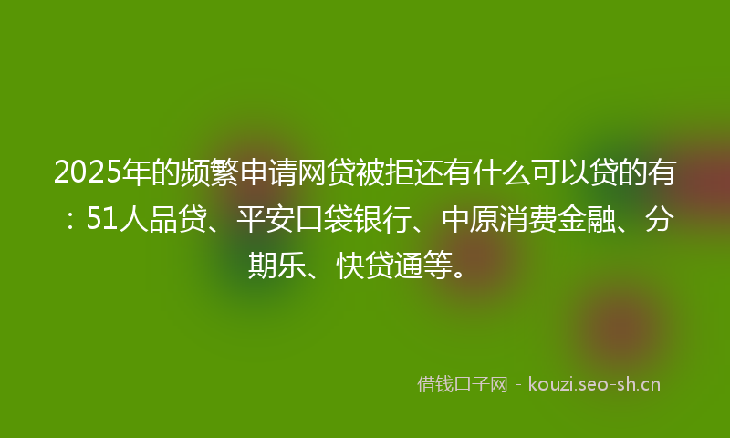 2025年的频繁申请网贷被拒还有什么可以贷的有：51人品贷、平安口袋银行、中原消费金融、分期乐、快贷通等。