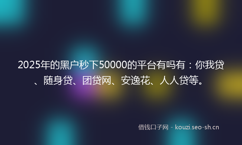 2025年的黑户秒下50000的平台有吗有：你我贷、随身贷、团贷网、安逸花、人人贷等。