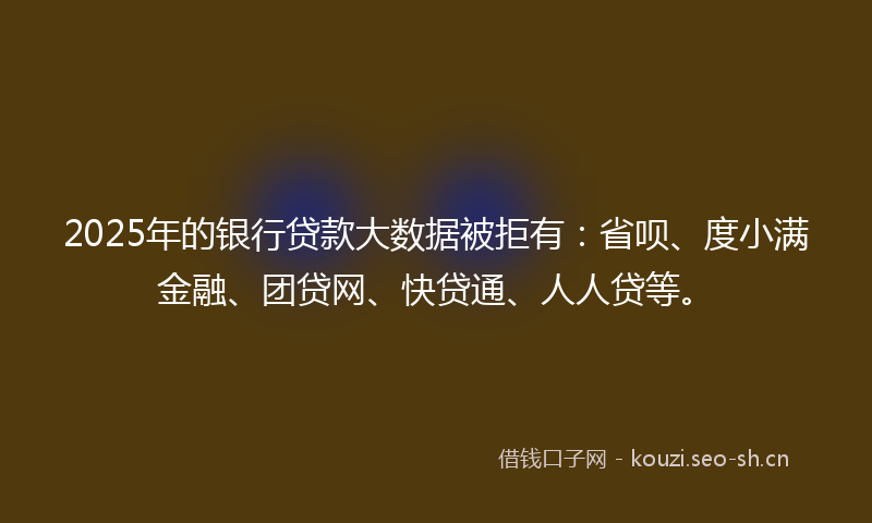 2025年的银行贷款大数据被拒有：省呗、度小满金融、团贷网、快贷通、人人贷等。