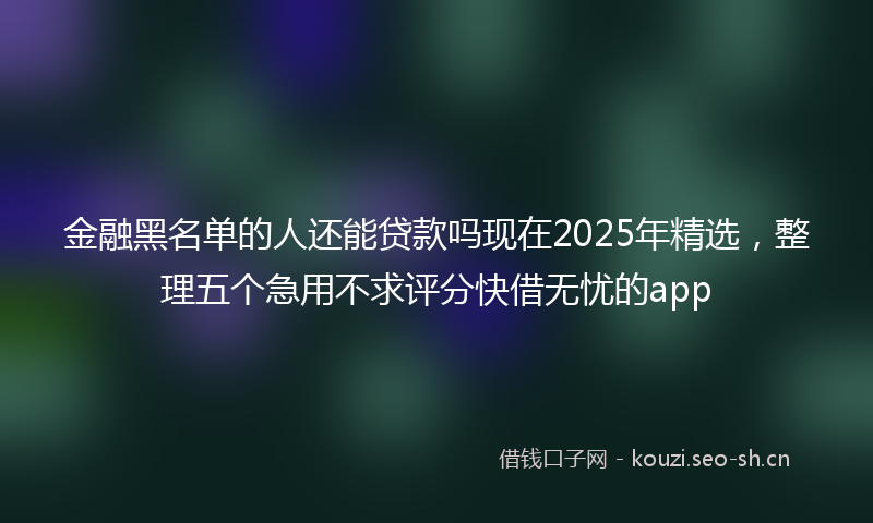金融黑名单的人还能贷款吗现在2025年精选，整理五个急用不求评分快借无忧的app